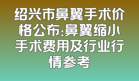 绍兴市鼻翼手术价格公布：鼻翼缩小手术费用及行业行情参考