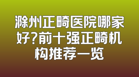 滁州正畸医院哪家好？前十强正畸机构推荐一览
