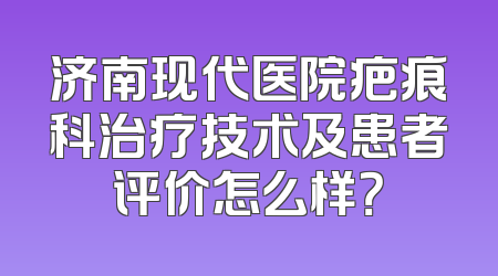 济南现代医院疤痕科治疗技术及患者评价怎么样？