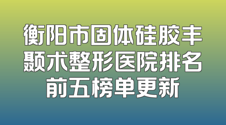 衡阳市固体硅胶丰颞术整形医院排名前五榜单更新