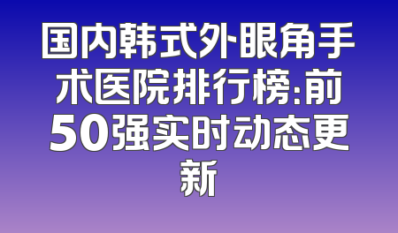国内韩式外眼角手术医院排行榜：前50强实时动态更新