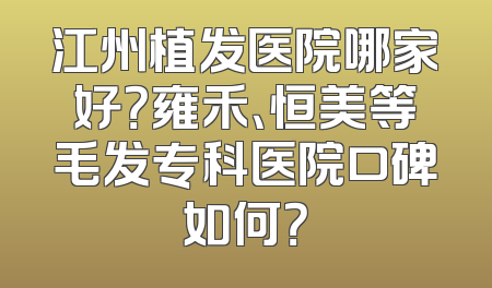 江州植发医院哪家好？雍禾、恒美等毛发专科医院口碑如何？