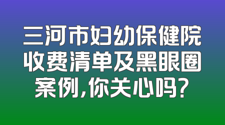 三河市妇幼保健院收费清单及黑眼圈案例，你关心吗？