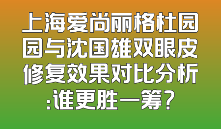 上海爱尚丽格杜园园与沈国雄双眼皮修复效果对比分析：谁更胜一筹？