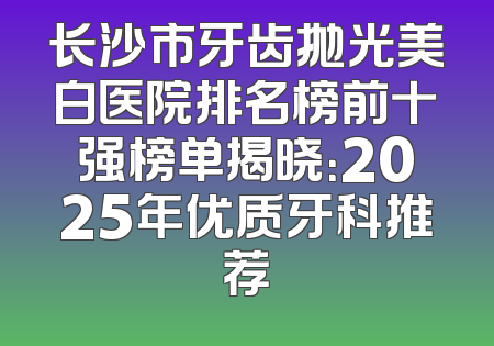 长沙市牙齿抛光美白医院排名榜前十强榜单揭晓：2025年优质牙科推荐