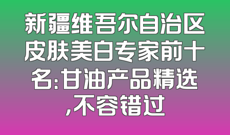 新疆维吾尔自治区皮肤美白专家前十名：甘油产品精选，不容错过