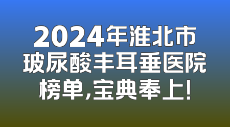 2024年淮北市玻尿酸丰耳垂医院榜单，宝典奉上！
