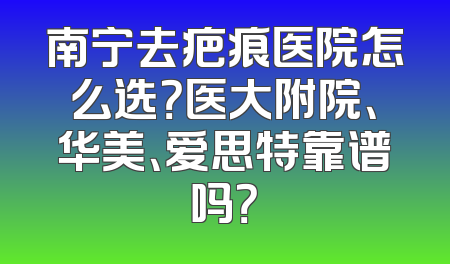 南宁去疤痕医院怎么选？医大附院、华美、爱思特靠谱吗？