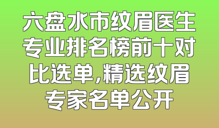 六盘水市纹眉医生专业排名榜前十对比选单，精选纹眉专家名单公开