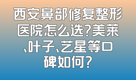 西安鼻部修复整形医院怎么选？美莱、叶子、艺星等口碑如何？