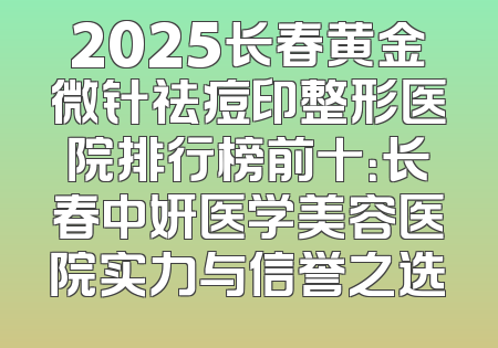 2025长春黄金微针祛痘印整形医院排行榜前十：长春中妍医学美容医院实力与信誉之选