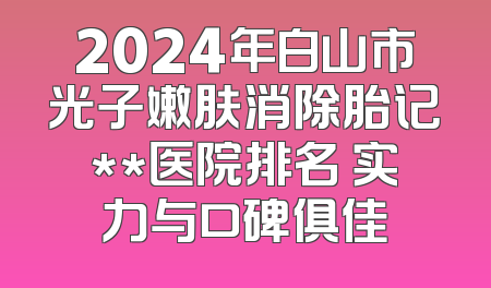 2024年白山市光子嫩肤消除胎记**医院排名 实力与口碑俱佳