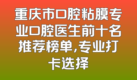 重庆市口腔粘膜专业口腔医生前十名推荐榜单，专业打卡选择
