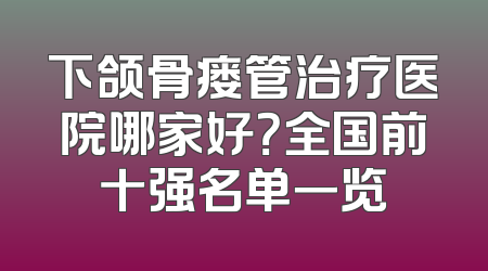 下颌骨瘘管治疗医院哪家好？全国前十强名单一览