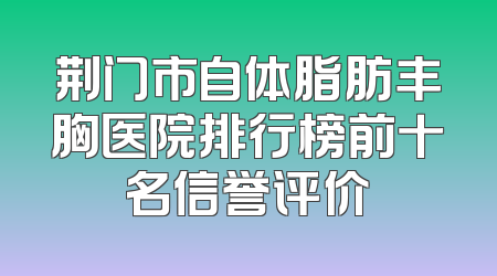 荆门市自体脂肪丰胸医院排行榜前十名信誉评价