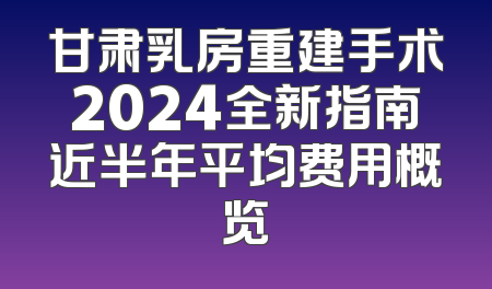 甘肃乳房重建手术2024全新指南近半年平均费用概览