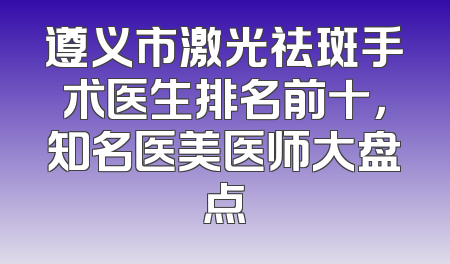 遵义市激光祛斑手术医生排名前十，知名医美医师大盘点
