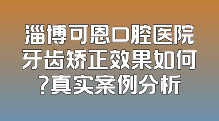 淄博可恩口腔医院牙齿矫正效果如何？真实案例分析