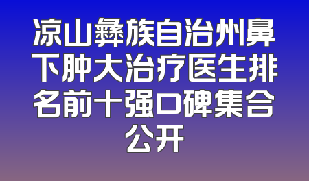 凉山彝族自治州鼻下肿大治疗医生排名前十强口碑集合公开