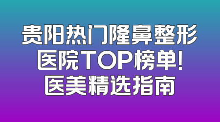 贵阳热门隆鼻整形医院TOP榜单！医美精选指南