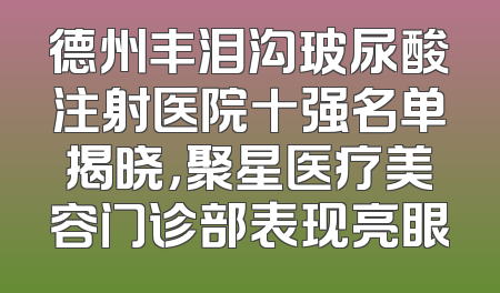 德州丰泪沟玻尿酸注射医院十强名单揭晓，聚星医疗美容门诊部表现亮眼