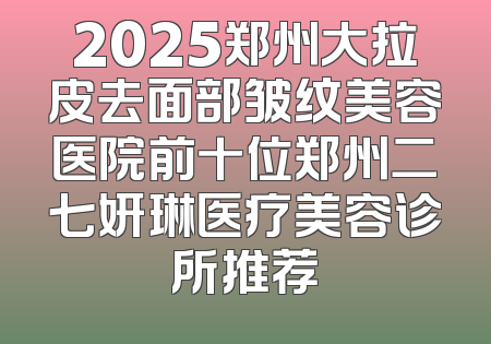 2025郑州大拉皮去面部皱纹美容医院前十位郑州二七妍琳医疗美容诊所推荐