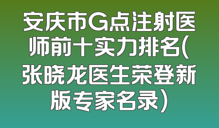 安庆市G点注射医师前十实力排名（张晓龙医生荣登新版专家名录）
