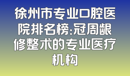 徐州市专业口腔医院排名榜：冠周龈修整术的专业医疗机构