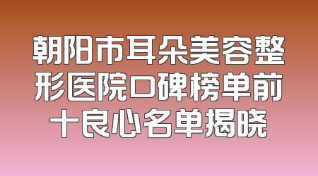 朝阳市耳朵美容整形医院口碑榜单前十良心名单揭晓