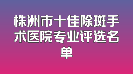 株洲市十佳除斑手术医院专业评选名单