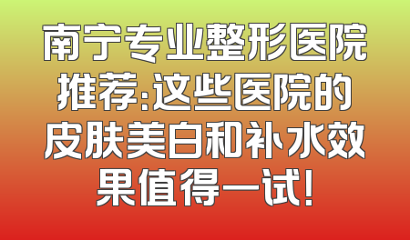 南宁专业整形医院推荐：这些医院的皮肤美白和补水效果值得一试！