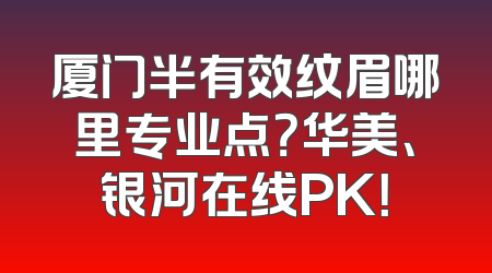 厦门半有效纹眉哪里专业点？华美、银河在线PK！