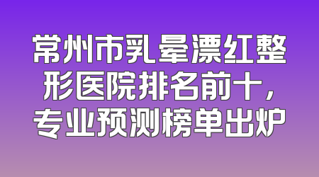 常州市乳晕漂红整形医院排名前十，专业预测榜单出炉