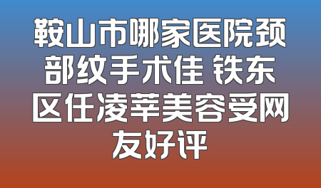 鞍山市哪家医院颈部纹手术佳 铁东区任凌莘美容受网友好评