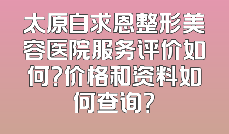 太原白求恩整形美容医院服务评价如何？价格和资料如何查询？