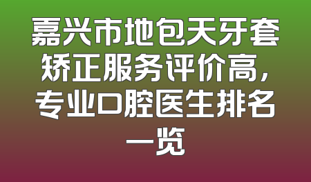 嘉兴市地包天牙套矫正服务评价高，专业口腔医生排名一览