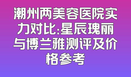 潮州两美容医院实力对比：星辰瑰丽与博兰雅测评及价格参考