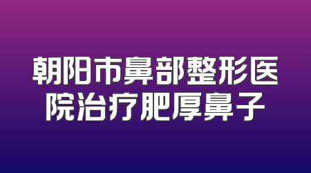 朝阳市鼻部整形医院治疗肥厚鼻子