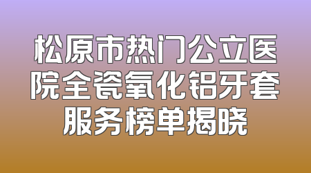 松原市热门公立医院全瓷氧化铝牙套服务榜单揭晓