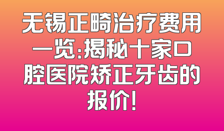 无锡正畸治疗费用一览：揭秘十家口腔医院矫正牙齿的报价！