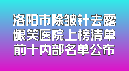 洛阳市除皱针去露龈笑医院上榜清单前十内部名单公布
