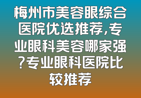 梅州市美容眼综合医院优选推荐，专业眼科美容哪家强？专业眼科医院比较推荐
