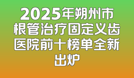 2025年朔州市根管治疗固定义齿医院前十榜单全新出炉
