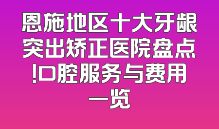 恩施地区十大牙龈突出矫正医院盘点！口腔服务与费用一览