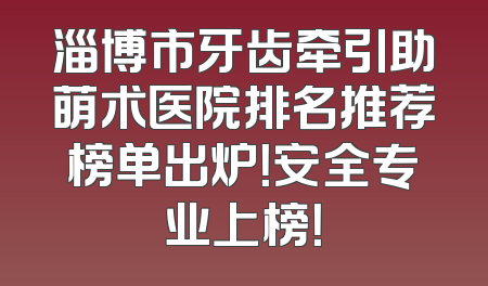 淄博市牙齿牵引助萌术医院排名推荐榜单出炉！安全专业上榜！
