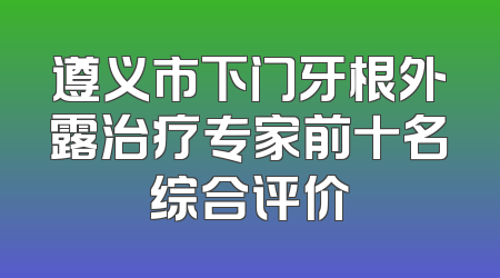 遵义市下门牙根外露治疗专家前十名综合评价