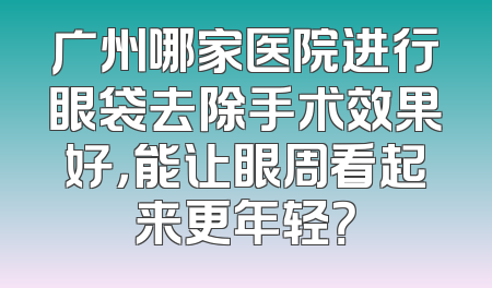 广州哪家医院进行眼袋去除手术效果好，能让眼周看起来更年轻？