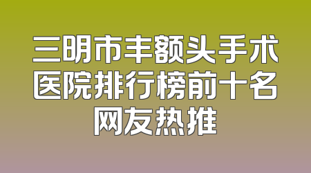 三明市丰额头手术医院排行榜前十名网友热推