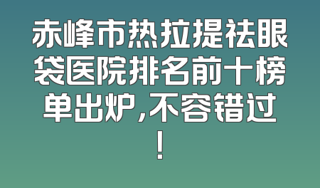 赤峰市热拉提祛眼袋医院排名前十榜单出炉，不容错过！