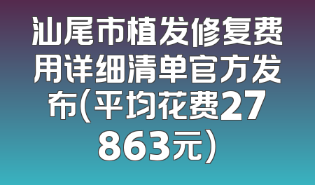 汕尾市植发修复费用详细清单官方发布（平均花费27863元）
